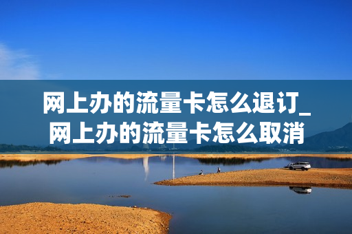 网上办的流量卡怎么退订_网上办的流量卡怎么取消