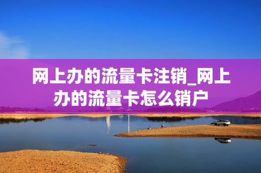 网上办的流量卡注销_网上办的流量卡怎么销户