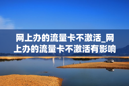 网上办的流量卡不激活_网上办的流量卡不激活有影响吗