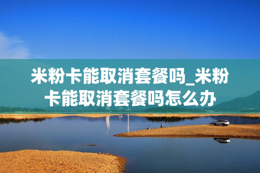 米粉卡能取消套餐吗_米粉卡能取消套餐吗怎么办