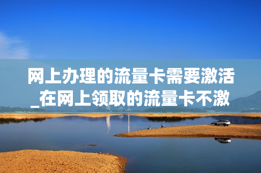 网上办理的流量卡需要激活_在网上领取的流量卡不激活几天作废