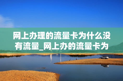网上办理的流量卡为什么没有流量_网上办的流量卡为什么不能用