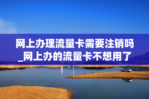 网上办理流量卡需要注销吗_网上办的流量卡不想用了怎么办