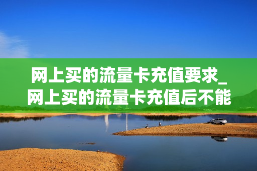 网上买的流量卡充值要求_网上买的流量卡充值后不能用