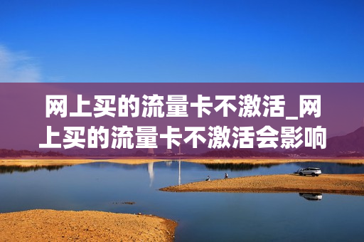 网上买的流量卡不激活_网上买的流量卡不激活会影响以后办卡吗
