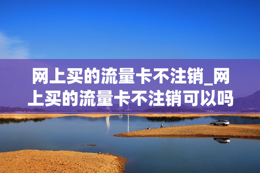 网上买的流量卡不注销_网上买的流量卡不注销可以吗