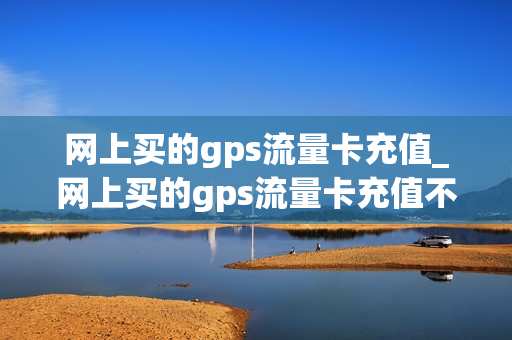 网上买的gps流量卡充值_网上买的gps流量卡充值不了
