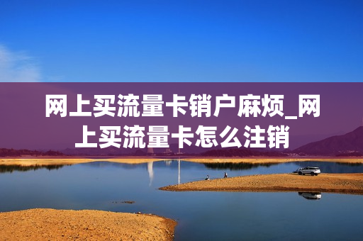 网上买流量卡销户麻烦_网上买流量卡怎么注销