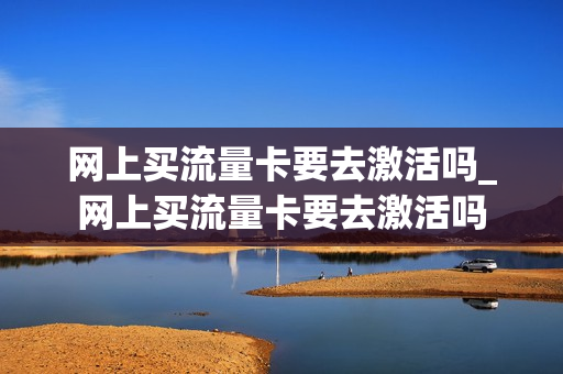 网上买流量卡要去激活吗_网上买流量卡要去激活吗