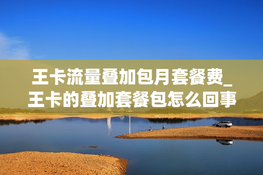 王卡流量叠加包月套餐费_王卡的叠加套餐包怎么回事