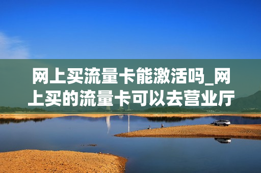 网上买流量卡能激活吗_网上买的流量卡可以去营业厅激活吗