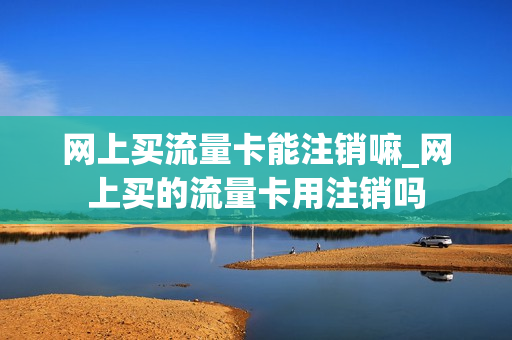 网上买流量卡能注销嘛_网上买的流量卡用注销吗