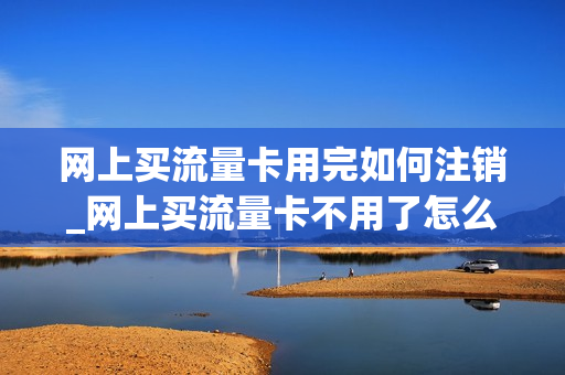 网上买流量卡用完如何注销_网上买流量卡不用了怎么取消