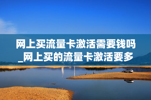 网上买流量卡激活需要钱吗_网上买的流量卡激活要多久