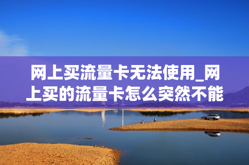 网上买流量卡无法使用_网上买的流量卡怎么突然不能用了