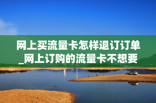 网上买流量卡怎样退订订单_网上订购的流量卡不想要了可以退吗