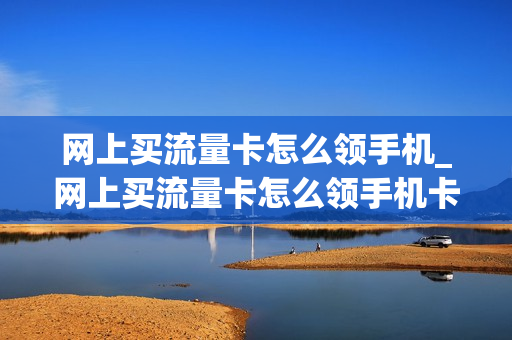 网上买流量卡怎么领手机_网上买流量卡怎么领手机卡