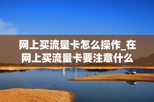 网上买流量卡怎么操作_在网上买流量卡要注意什么