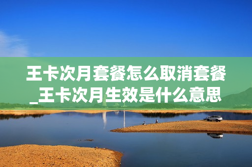 王卡次月套餐怎么取消套餐_王卡次月生效是什么意思