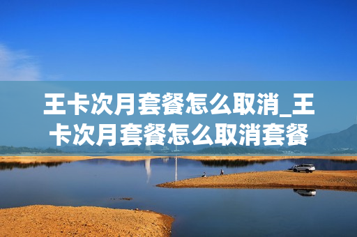 王卡次月套餐怎么取消_王卡次月套餐怎么取消套餐