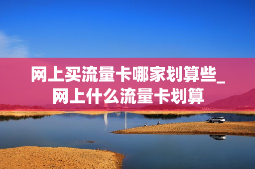 网上买流量卡哪家划算些_网上什么流量卡划算