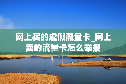 网上买的虚假流量卡_网上卖的流量卡怎么举报