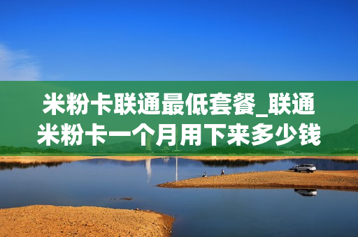 米粉卡联通最低套餐_联通米粉卡一个月用下来多少钱