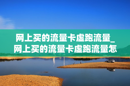 网上买的流量卡虚跑流量_网上买的流量卡虚跑流量怎么办