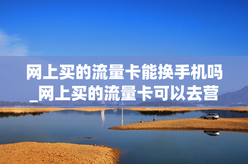 网上买的流量卡能换手机吗_网上买的流量卡可以去营业厅激活吗