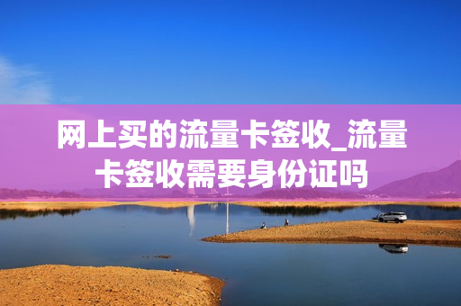 网上买的流量卡签收_流量卡签收需要身份证吗