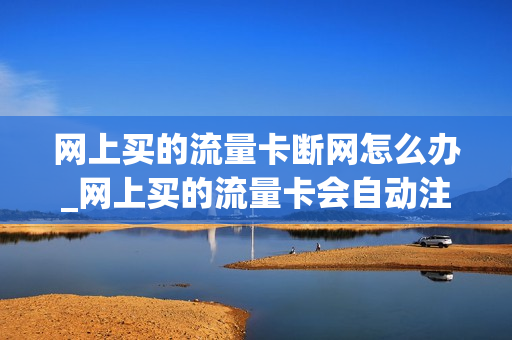 网上买的流量卡断网怎么办_网上买的流量卡会自动注销吗