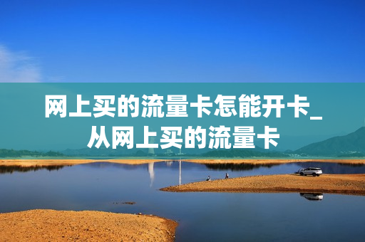 网上买的流量卡怎能开卡_从网上买的流量卡
