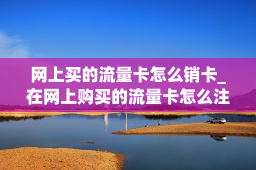 网上买的流量卡怎么销卡_在网上购买的流量卡怎么注销