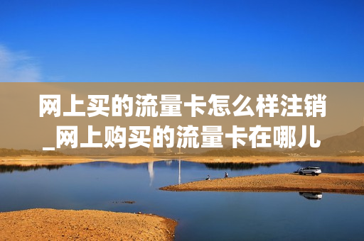 网上买的流量卡怎么样注销_网上购买的流量卡在哪儿注销