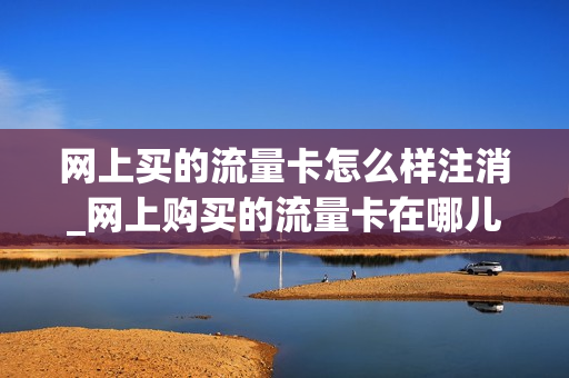 网上买的流量卡怎么样注消_网上购买的流量卡在哪儿注销