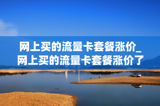 网上买的流量卡套餐涨价_网上买的流量卡套餐涨价了