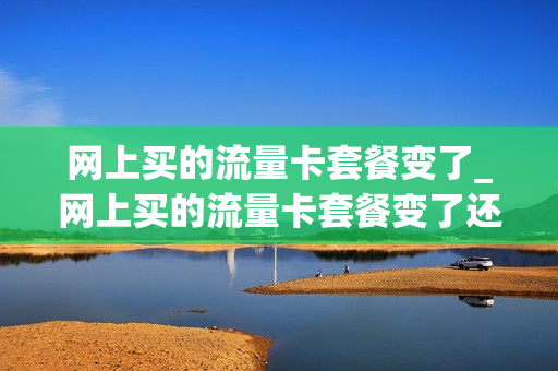 网上买的流量卡套餐变了_网上买的流量卡套餐变了还能用吗
