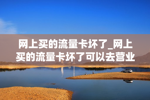 网上买的流量卡坏了_网上买的流量卡坏了可以去营业厅换