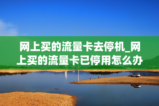 网上买的流量卡去停机_网上买的流量卡已停用怎么办