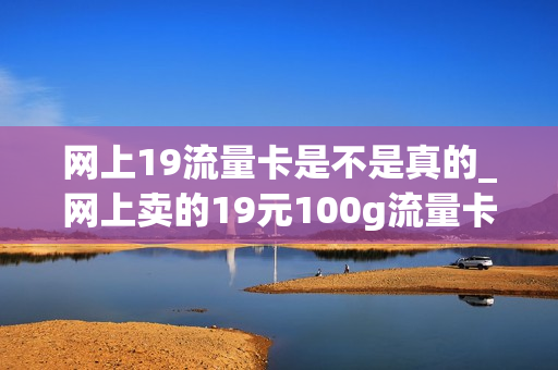 网上19流量卡是不是真的_网上卖的19元100g流量卡是真的吗