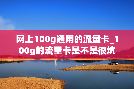 网上100g通用的流量卡_100g的流量卡是不是很坑