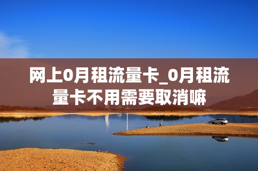 网上0月租流量卡_0月租流量卡不用需要取消嘛