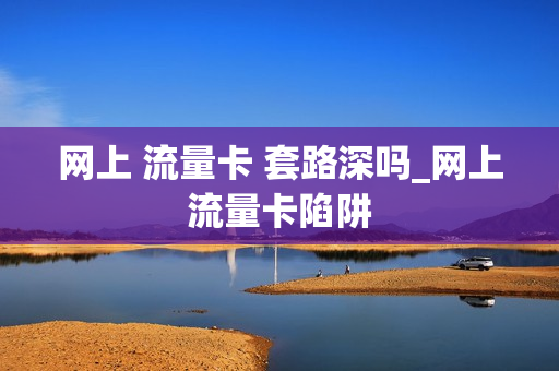 网上 流量卡 套路深吗_网上流量卡陷阱