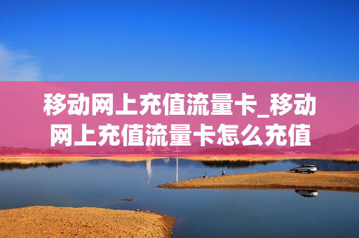 移动网上充值流量卡_移动网上充值流量卡怎么充值