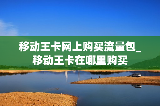 移动王卡网上购买流量包_移动王卡在哪里购买