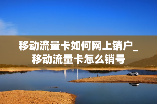 移动流量卡如何网上销户_移动流量卡怎么销号