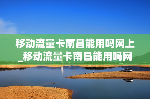 移动流量卡南昌能用吗网上_移动流量卡南昌能用吗网上选号