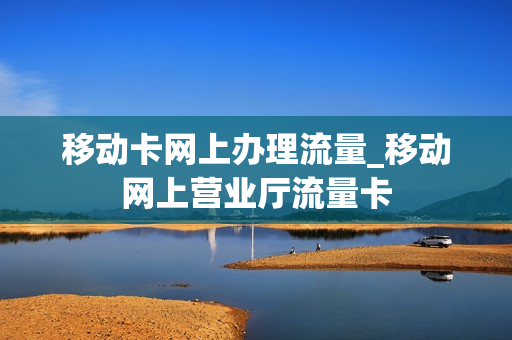 移动卡网上办理流量_移动网上营业厅流量卡
