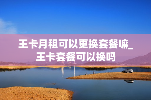 王卡月租可以更换套餐嘛_王卡套餐可以换吗