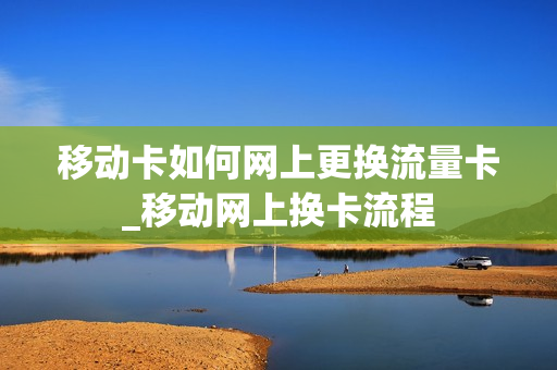 移动卡如何网上更换流量卡_移动网上换卡流程